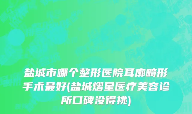 盐城市哪个整形医院耳廓畸形手术最好(盐城熠星医疗美容诊所口碑没得挑)