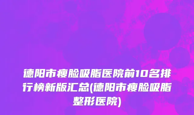 德阳市瘦脸吸脂医院前10名排行榜新版汇总(德阳市瘦脸吸脂整形医院)