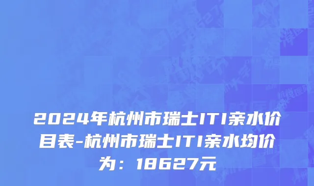 2024年杭州市瑞士ITI亲水价目表-杭州市瑞士ITI亲水均价为：18627元