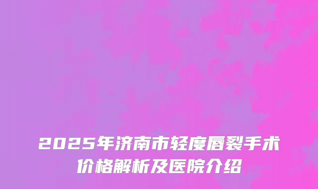 2025年济南市轻度唇裂手术价格解析及医院介绍