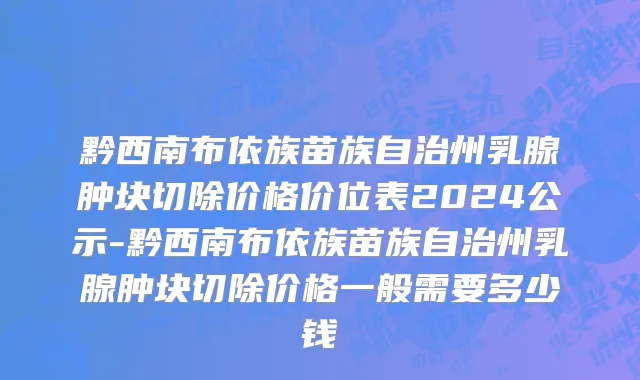 黔西南布依族苗族自治州乳腺肿块切除价格价位表2024公示-黔西南布依族苗族自治州乳腺肿块切除价格一般需要多少钱
