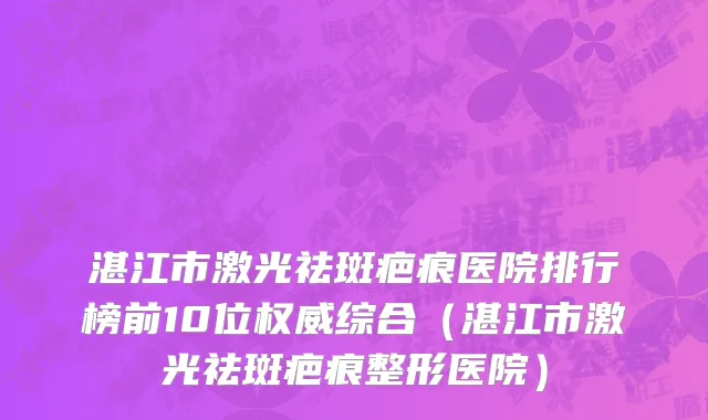 湛江市激光祛斑疤痕医院排行榜前10位权威综合（湛江市激光祛斑疤痕整形医院）
