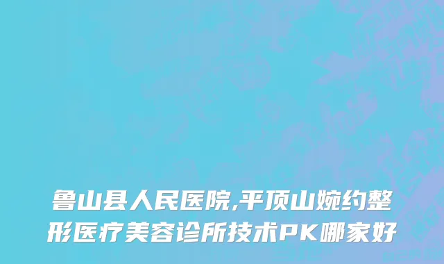 鲁山县人民医院,平顶山婉约整形医疗美容诊所技术PK哪家好