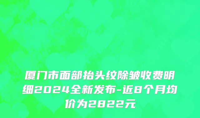 厦门市面部抬头纹除皱收费明细2024全新发布-近8个月均价为2822元