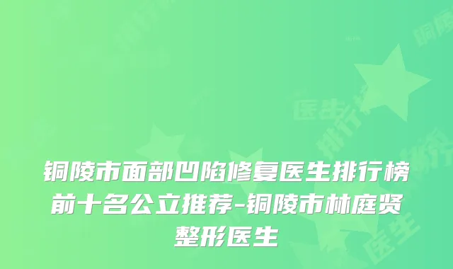 铜陵市面部凹陷修复医生排行榜前十名公立推荐-铜陵市林庭贤整形医生