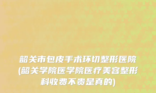 韶关市包皮手术环切整形医院(韶关学院医学院医疗美容整形科收费不贵是真的)