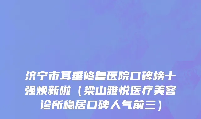 济宁市耳垂修复医院口碑榜十强焕新啦（梁山雅悦医疗美容诊所稳居口碑人气前三）