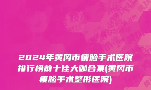 2024年黄冈市瘦脸手术医院排行榜前十佳大咖合集(黄冈市瘦脸手术整形医院)
