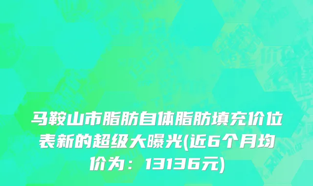 马鞍山市脂肪自体脂肪填充价位表新的超级大曝光(近6个月均价为：13136元)