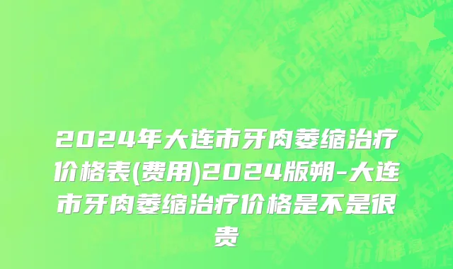2024年大连市牙肉萎缩治疗价格表(费用)2024版朔-大连市牙肉萎缩治疗价格是不是很贵