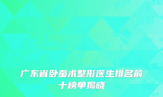 广东省卧蚕术整形医生排名前十榜单揭晓