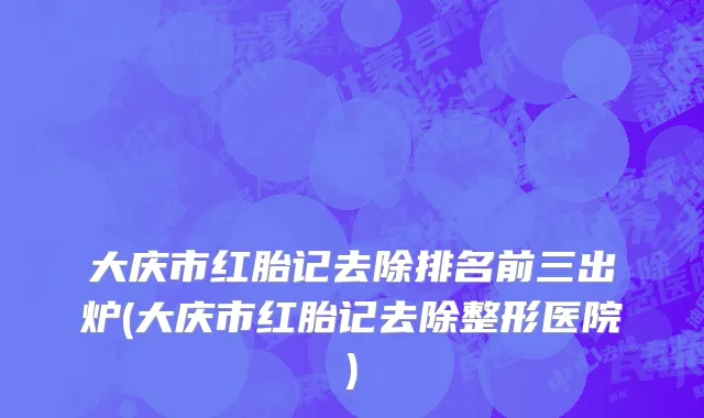 大庆市红胎记去除排名前三出炉(大庆市红胎记去除整形医院)