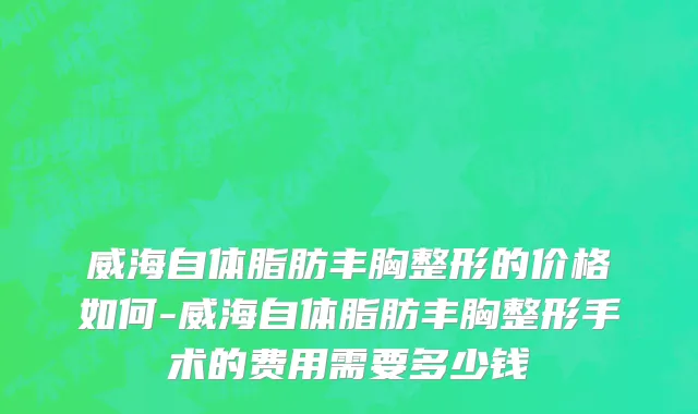 威海自体脂肪丰胸整形的价格如何-威海自体脂肪丰胸整形手术的费用需要多少钱