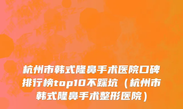 杭州市韩式隆鼻手术医院口碑排行榜top10不踩坑（杭州市韩式隆鼻手术整形医院）