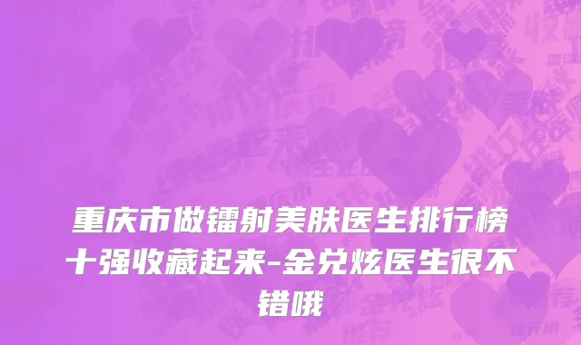 重庆市做镭射美肤医生排行榜十强收藏起来-金兑炫医生很不错哦