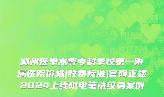 柳州医学高等专科学校第一附属医院价格(收费标准)官网正规2024上线附电笔洗纹身案例