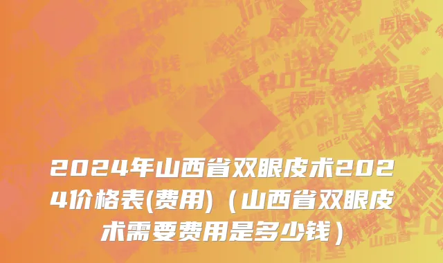 2024年山西省双眼皮术2024价格表(费用)（山西省双眼皮术需要费用是多少钱）