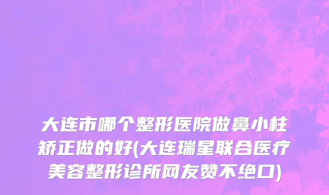 大连市哪个整形医院做鼻小柱矫正做的好(大连瑞星联合医疗美容整形诊所网友赞不绝口)