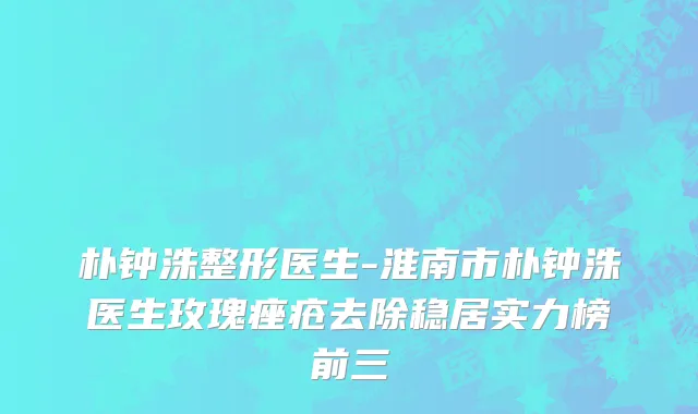 朴钟洙整形医生-淮南市朴钟洙医生玫瑰痤疮去除稳居实力榜前三
