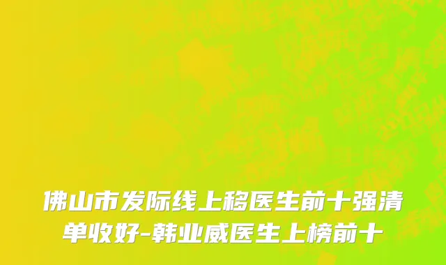 佛山市发际线上移医生前十强清单收好-韩业威医生上榜前十
