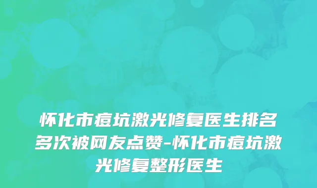 怀化市痘坑激光修复医生排名多次被网友点赞-怀化市痘坑激光修复整形医生