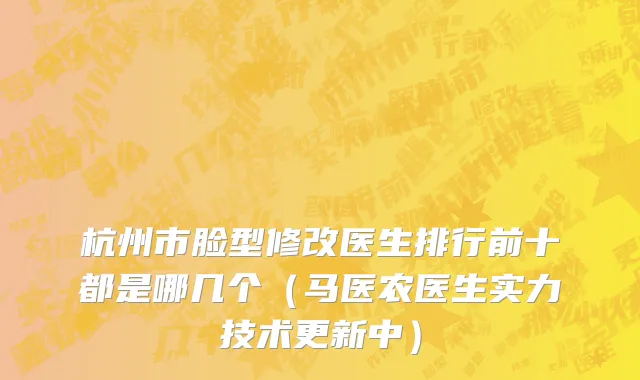 杭州市脸型修改医生排行前十都是哪几个（马医农医生实力技术更新中）
