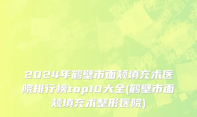 2024年鹤壁市面颊填充术医院排行榜top10大全(鹤壁市面颊填充术整形医院)