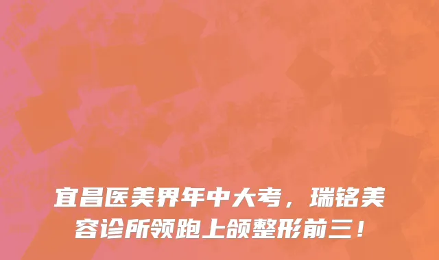 宜昌医美界年中大考,瑞铭美容诊所领跑上颌整形前三!