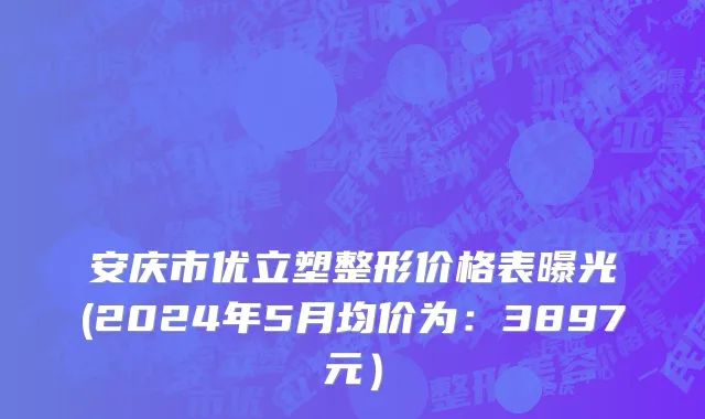 安庆市优立塑整形价格表曝光(2024年5月均价为：3897元）