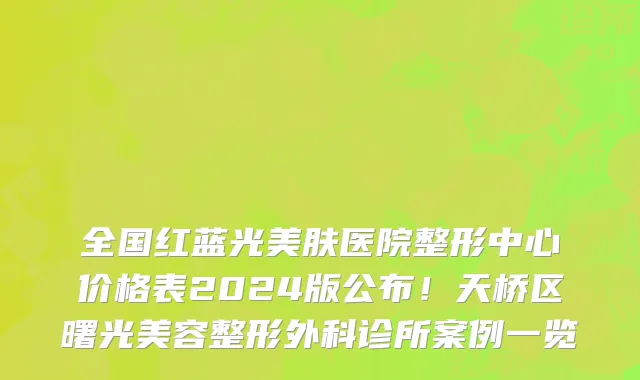 全国红蓝光美肤医院整形中心价格表2024版公布!天桥区曙光美容整形外科诊所案例一览