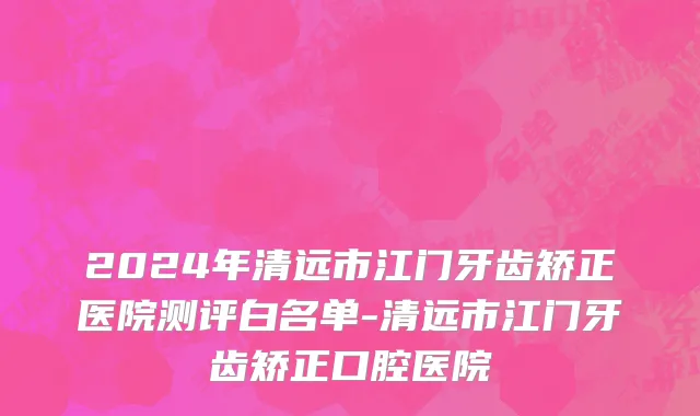 2024年清远市江门牙齿矫正医院测评白名单-清远市江门牙齿矫正口腔医院