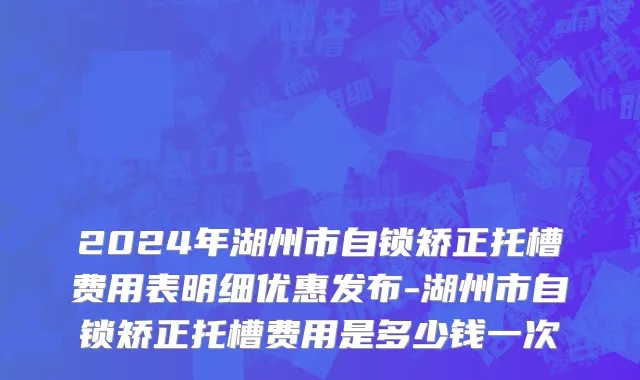 2024年湖州市自锁矫正托槽费用表明细优惠发布-湖州市自锁矫正托槽费用是多少钱一次