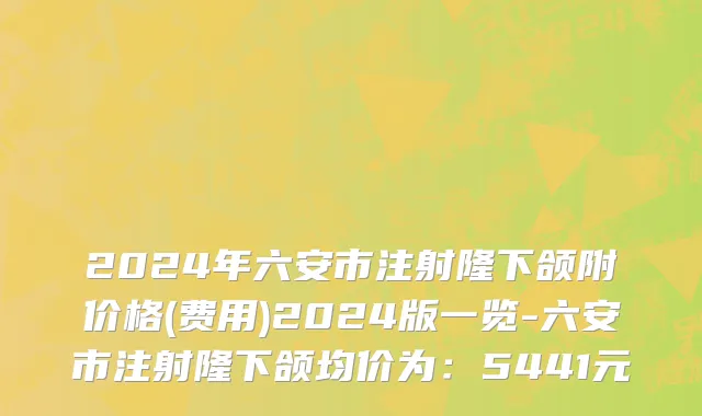 2024年六安市注射隆下颌附价格(费用)2024版一览-六安市注射隆下颌均价为：5441元