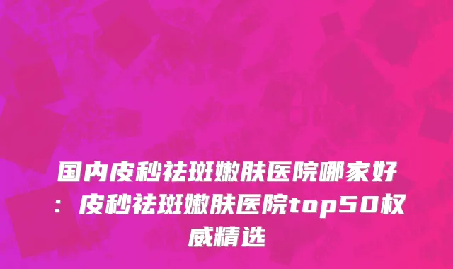 国内皮秒祛斑嫩肤医院哪家好：皮秒祛斑嫩肤医院top50权威精选