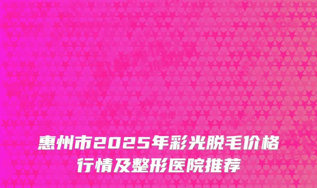 惠州市2025年彩光脱毛价格行情及整形医院推荐