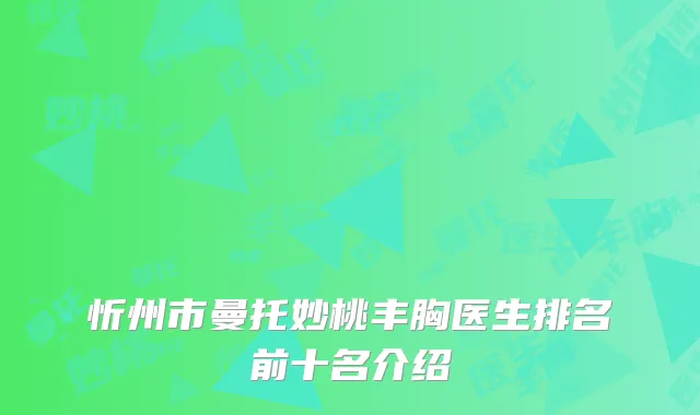 忻州市曼托妙桃丰胸医生排名前十名介绍