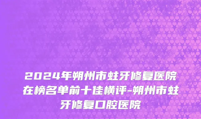 2024年朔州市蛀牙修复医院在榜名单前十佳横评-朔州市蛀牙修复口腔医院