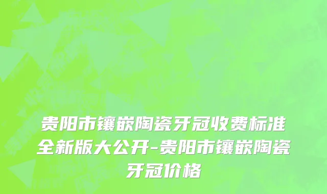 贵阳市镶嵌陶瓷牙冠收费标准全新版大公开-贵阳市镶嵌陶瓷牙冠价格