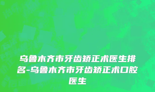 乌鲁木齐市牙齿矫正术医生排名-乌鲁木齐市牙齿矫正术口腔医生