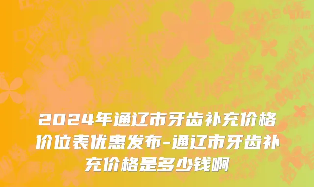 2024年通辽市牙齿补充价格价位表优惠发布-通辽市牙齿补充价格是多少钱啊