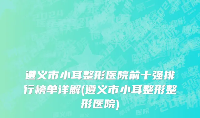 遵义市小耳整形医院前十强排行榜单详解(遵义市小耳整形整形医院)