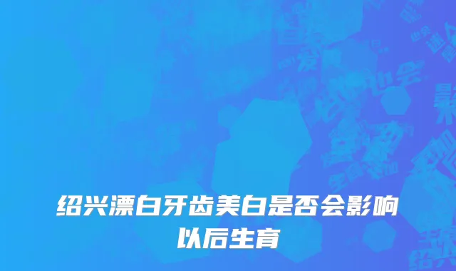 绍兴漂白牙齿美白是否会影响以后生育
