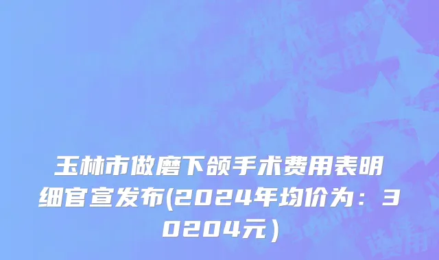 玉林市做磨下颌手术费用表明细官宣发布(2024年均价为：30204元）