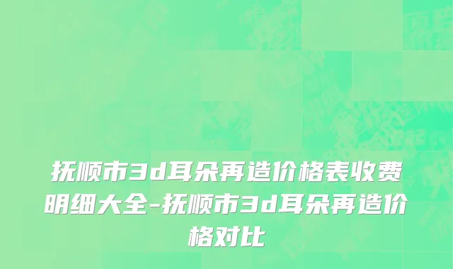 抚顺市3d耳朵再造价格表收费明细大全-抚顺市3d耳朵再造价格对比