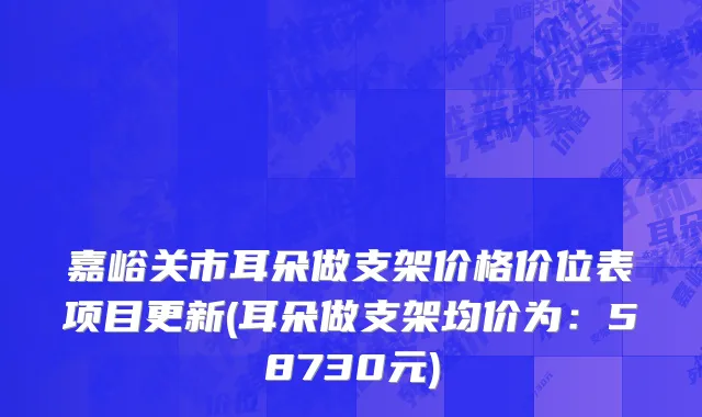 嘉峪关市耳朵做支架价格价位表项目更新(耳朵做支架均价为：58730元)