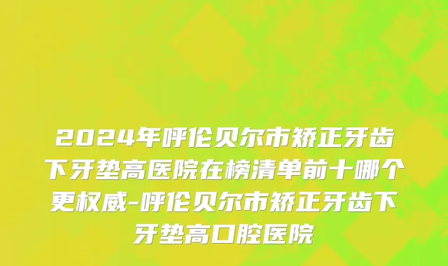 2024年呼伦贝尔市矫正牙齿下牙垫高医院在榜清单前十哪个更权威-呼伦贝尔市矫正牙齿下牙垫高口腔医院