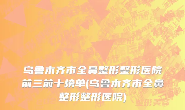 乌鲁木齐市全鼻整形整形医院前三前十榜单(乌鲁木齐市全鼻整形整形医院)