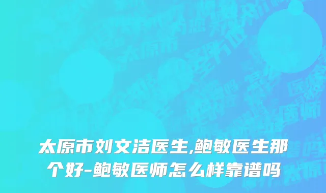 太原市刘文洁医生,鲍敏医生那个好-鲍敏医师怎么样靠谱吗