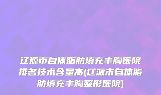 辽源市自体脂肪填充丰胸医院排名技术含量高(辽源市自体脂肪填充丰胸整形医院)
