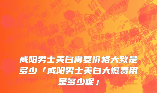 咸阳男士美白需要价格大致是多少「咸阳男士美白大概费用是多少呢」